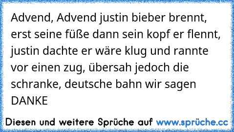 Advend, Advend justin bieber brennt, erst seine füße dann sein kopf er flennt, justin dachte er wäre klug und rannte vor einen zug, übersah jedoch die schranke, deutsche bahn wir sagen DANKE