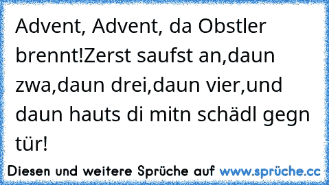 Advent, Advent, da Obstler brennt!
Zerst saufst an,
daun zwa,
daun drei,
daun vier,
und daun hauts di mitn schädl gegn tür!