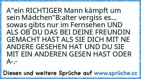 A"ein RICHTIGER Mann kämpft um sein Mädchen"
B:alter vergiss es... sowas gibts nur im Fernsehen
 UND ALS OB DU DAS BEI DEINE FREUNDIN GEMACHT HAST ALS SIE DICH MIT NE ANDERE GESEHEN HAT UND DU SIE MIT EIN ANDEREN GESEN HAST ODER 
A-.-