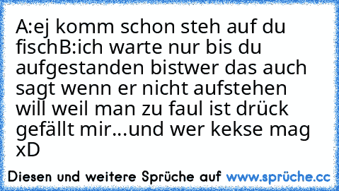 A:ej komm schon steh auf du fisch
B:ich warte nur bis du aufgestanden bist
wer das auch sagt wenn er nicht aufstehen will weil man zu faul ist drück gefällt mir...und wer kekse mag  xD