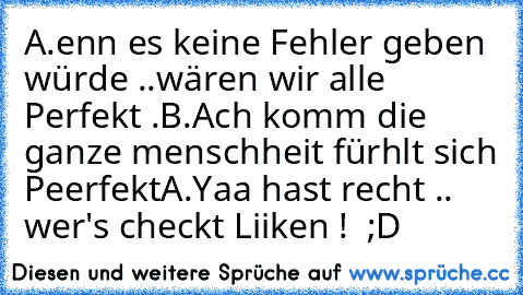 A.enn es keine Fehler geben würde ..wären wir alle Perfekt .
B.Ach komm die ganze menschheit fürhlt sich Peerfekt
A.Yaa hast recht .. 
wer's checkt Liiken ! ♥ ;D