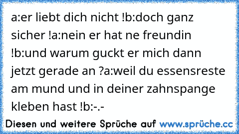 a:er liebt dich nicht !
b:doch ganz sicher !
a:nein er hat ne freundin !
b:und warum guckt er mich dann jetzt gerade an ?
a:weil du essensreste am mund und in deiner zahnspange kleben hast !
b:-.-