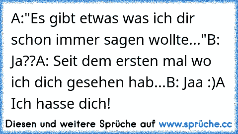 A:"Es gibt etwas was ich dir schon immer sagen wollte..."
B: Ja??
A: Seit dem ersten mal wo ich dich gesehen hab...
B: Jaa :)
A Ich hasse dich!