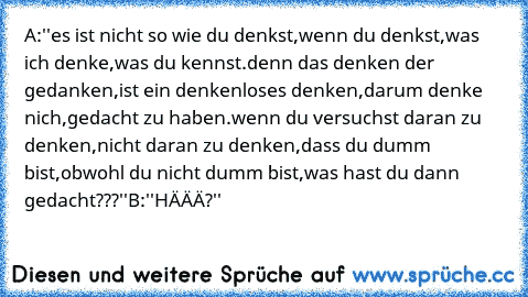 A:''es ist nicht so wie du denkst,wenn du denkst,was ich denke,was du kennst.denn das denken der gedanken,ist ein denkenloses denken,darum denke nich,gedacht zu haben.wenn du versuchst daran zu denken,nicht daran zu denken,dass du dumm bist,obwohl du nicht dumm bist,was hast du dann gedacht???''
B:''HÄÄÄ?''