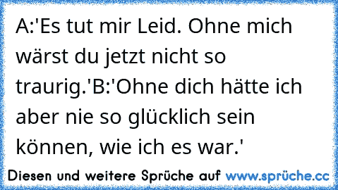 A:'Es tut mir Leid. Ohne mich wärst du jetzt nicht so traurig.'
B:'Ohne dich hätte ich aber nie so glücklich sein können, wie ich es war.'