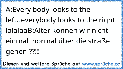 A:Every body looks to the left..everybody looks to the right lalalaa
B:Alter können wir nicht einmal  normal über die straße gehen ??!!