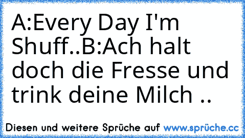 A:Every Day I'm Shuff..
B:Ach halt doch die Fresse und trink deine Milch ..