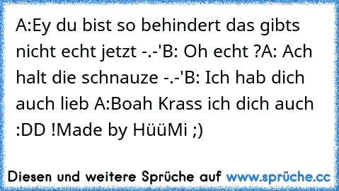 A:Ey du bist so behindert das gibts nicht echt jetzt -.-'
B: Oh echt ?
A: Ach halt die schnauze -.-'
B: Ich hab dich auch lieb ♥
A:Boah Krass ich dich auch :DD !
Made by HüüMi ;)