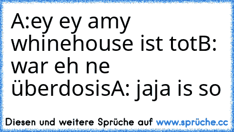 A:ey ey amy whinehouse ist tot
B: war eh ne überdosis
A: jaja is so