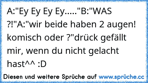 A:"Ey Ey Ey Ey....."
B:"WAS ?!"
A:"wir beide haben 2 augen! komisch oder ?"
drück gefällt mir, wenn du nicht gelacht hast^^ :D