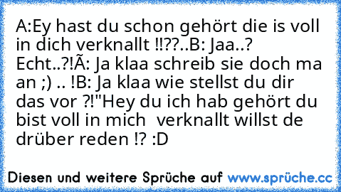 A:Ey hast du schon gehört die is voll in dich verknallt !!??..
B: Jaa..? Echt..?!
Á: Ja klaa schreib sie doch ma an ;) .. !
B: Ja klaa wie stellst du dir das vor ?!
"Hey du ich hab gehört du bist voll in mich  verknallt willst de drüber reden !? :D