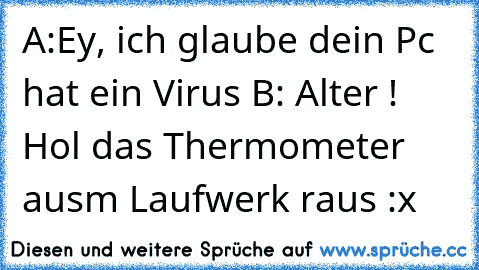 A:Ey, ich glaube dein Pc hat ein Virus 
B: Alter ! Hol das Thermometer ausm Laufwerk raus :x