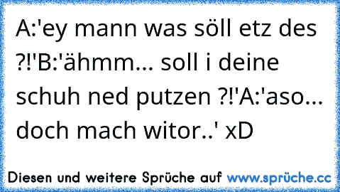 A:'ey mann was söll etz des ?!'
B:'ähmm... soll i deine schuh ned putzen ?!'
A:'aso... doch mach witor..' xD