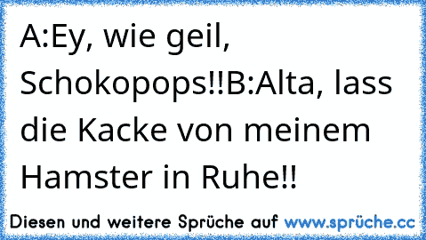 A:Ey, wie geil, Schokopops!!
B:Alta, lass die Kacke von meinem Hamster in Ruhe!!