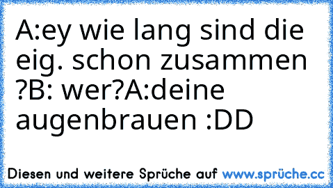 A:ey wie lang sind die eig. schon zusammen ?
B: wer?
A:deine augenbrauen :DD