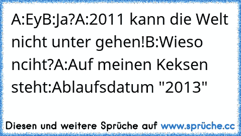 A:Ey
B:Ja?
A:2011 kann die Welt nicht unter gehen!
B:Wieso nciht?
A:Auf meinen Keksen steht:Ablaufsdatum "2013"