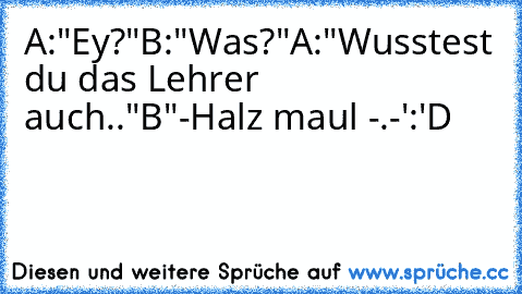 A:"Ey?"
B:"Was?"
A:"Wusstest du das Lehrer auch.."
B"-Halz maul -.-'
:'D