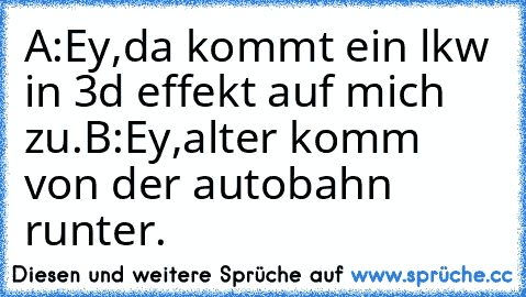 A:Ey,da kommt ein lkw in 3d effekt auf mich zu.
B:Ey,alter komm von der autobahn runter.