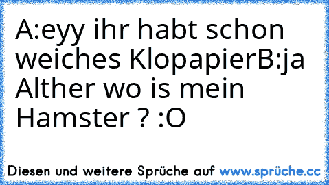 A:eyy ihr habt schon weiches Klopapier
B:ja Alther wo is mein Hamster ? :O