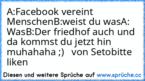 A:Facebook vereint Menschen
B:weist du was
A: Was
B:Der friedhof auch und da kommst du jetzt hin 
muhahaha ;)   
von Seto
bitte liken