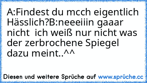 A:Findest du mcch eigentlich Hässlich?
B:neeeiiin gaaar nicht  ich weiß nur nicht was der zerbrochene Spiegel dazu meint..^^