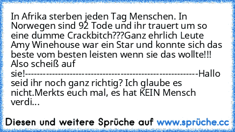 In Afrika sterben jeden Tag Menschen. In Norwegen sind 92 Tode und ihr trauert um so eine dumme Crackbitch???
Ganz ehrlich Leute Amy Winehouse war ein Star und konnte sich das beste vom besten leisten wenn sie das wollte!!! Also scheiß auf sie!
----------------------------------------------------------
Hallo seid ihr noch ganz richtig? Ich glaube es nicht.
Merkts euch mal, es hat KEIN Mensch ve...