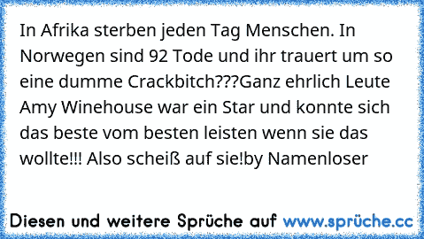 In Afrika sterben jeden Tag Menschen. In Norwegen sind 92 Tode und ihr trauert um so eine dumme Crackbitch???
Ganz ehrlich Leute Amy Winehouse war ein Star und konnte sich das beste vom besten leisten wenn sie das wollte!!! Also scheiß auf sie!
by Namenloser