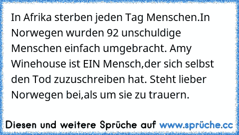 In Afrika sterben jeden Tag Menschen.
In Norwegen wurden 92 unschuldige Menschen einfach umgebracht. 
Amy Winehouse ist EIN Mensch,der sich selbst den Tod zuzuschreiben hat. 
Steht lieber Norwegen bei,als um sie zu trauern.