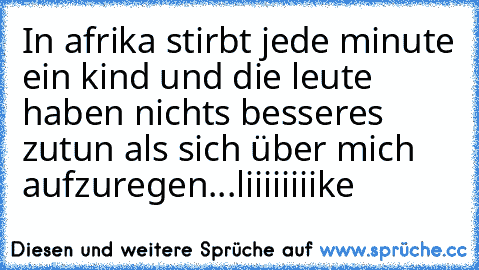 In afrika stirbt jede minute ein kind und die leute haben nichts besseres zutun als sich über mich aufzuregen...
liiiiiiiike