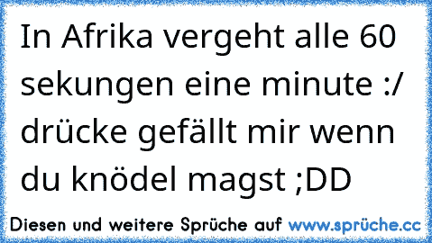 In Afrika vergeht alle 60 sekungen eine minute :/ 
drücke gefällt mir wenn du knödel magst ;DD