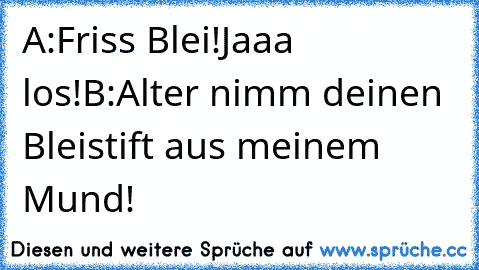 A:Friss Blei!Jaaa los!
B:Alter nimm deinen Bleistift aus meinem Mund!