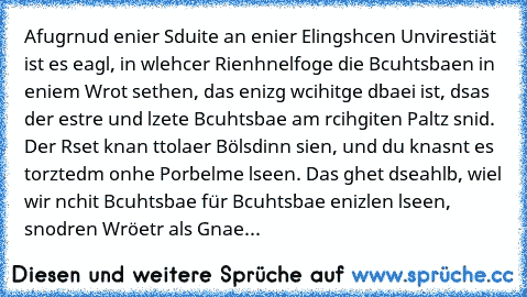 Afugrnud enier Sduite an enier Elingshcen Unvirestiät ist es eagl, in wlehcer Rienhnelfoge die Bcuhtsbaen in eniem Wrot sethen, das enizg wcihitge dbaei ist, dsas der estre und lzete Bcuhtsbae am rcihgiten Paltz snid. Der Rset knan ttolaer Bölsdinn sien, und du knasnt es torztedm onhe Porbelme lseen. Das ghet dseahlb, wiel wir nchit Bcuhtsbae für Bcuhtsbae enizlen lseen, snodren Wröetr als Gnae...