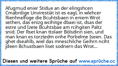 Afugrnud enier Stidue an der elingshcen Cmabrdige Unvirestiät ist es eagl, in wlehcer Rienhnelfoge die Bcuhtsbaen in eniem Wrot sethen, das enizg wcihitge dbaei ist, dsas der estre und Izete Bcuhtsbae am rcihgiten Paltz snid. Der Rset knan ttolaer Bölsdinn sien, und man knan es torztedm onhe Porbelme Iseen. Das ghet dseahlb, wiel das mneschilche Geihrn nciht jdeen Bchustbaen liset sodnern das W...