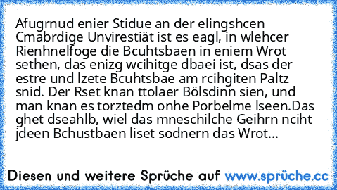 Afugrnud enier Stidue an der elingshcen Cmabrdige Unvirestiät ist es eagl, in wlehcer Rienhnelfoge die Bcuhtsbaen in eniem Wrot sethen, das enizg wcihitge dbaei ist, dsas der estre und lzete Bcuhtsbae am rcihgiten Paltz snid. Der Rset knan ttolaer Bölsdinn sien, und man knan es torztedm onhe Porbelme lseen.
Das ghet dseahlb, wiel das mneschilche Geihrn nciht jdeen Bchustbaen liset sodnern das W...