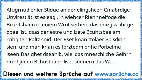 Afugrnud enier Stidue an der elingshcen Cmabrdige Unvirestiät ist es eagl, in wlehcer Rienhnelfoge die Bcuhtsbaen in eniem Wrot sethen, das enizg wcihitge dbaei ist, dsas der estre und lzete Bcuhtsbae am rcihgiten Paltz snid. Der Rset knan ttolaer Bölsdinn sien, und man knan es torztedm onhe Porbelme lseen.
Das ghet dseahlb, wiel das mneschilche Geihrn nciht jdeen Bchustbaen liset sodnern das Wrot...