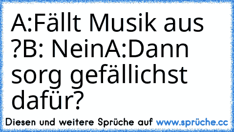 A:Fällt Musik aus ?
B: Nein
A:Dann sorg gefällichst dafür?