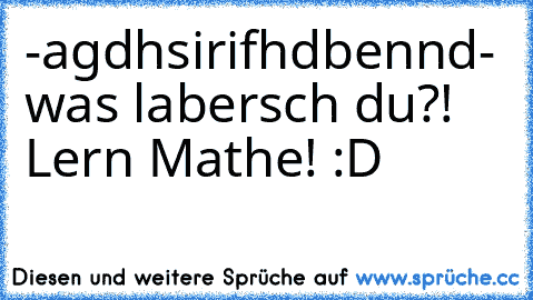 -agdhsirifhdbennd
- was labersch du?! Lern Mathe! 
:D