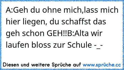 A:Geh du ohne mich,lass mich hier liegen, du schaffst das geh schon GEH!!
B:Alta wir laufen bloss zur Schule -_-