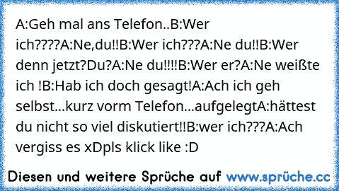 A:Geh mal ans Telefon..
B:Wer ich????
A:Ne,du!!
B:Wer ich???
A:Ne du!!
B:Wer denn jetzt?Du?
A:Ne du!!!!
B:Wer er?
A:Ne weißte ich !
B:Hab ich doch gesagt!
A:Ach ich geh selbst...
kurz vorm Telefon...aufgelegt
A:hättest du nicht so viel diskutiert!!
B:wer ich???
A:Ach vergiss es xD
pls klick like :D