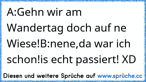 A:Gehn wir am Wandertag doch auf ne Wiese!
B:nene,da war ich schon!
is echt passiert! XD