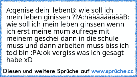 A:genise dein  leben
B: wie soll ich mein leben ginissen ??
A:häääääääää
B: wie soll ich mein leben ginssen wenn ich erst meine mum aufrege mit meinem geschei dann in die schule muss und dann arbeiten muss biss ich tod bin :P
A:ok vergiss was ich gesagt habe xD