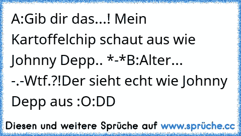 A:Gib dir das...! Mein Kartoffelchip schaut aus wie Johnny Depp.. *-*
B:Alter... -.-
Wtf.?!Der sieht echt wie Johnny Depp aus :O
:DD
♥