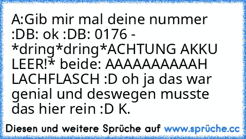 A:Gib mir mal deine nummer :D
B: ok :D
B: 0176 - *dring*dring*ACHTUNG AKKU LEER!* 
beide: AAAAAAAAAAH LACHFLASCH :D 
oh ja das war genial und deswegen musste das hier rein :D 
K. ♥