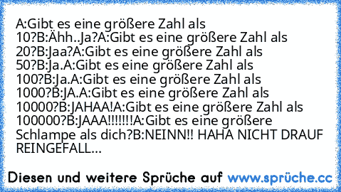 A:Gibt es eine größere Zahl als 10?
B:Ähh..Ja?
A:Gibt es eine größere Zahl als 20?
B:Jaa?
A:Gibt es eine größere Zahl als 50?
B:Ja.
A:Gibt es eine größere Zahl als 100?
B:Ja.
A:Gibt es eine größere Zahl als 1000?
B:JA.
A:Gibt es eine größere Zahl als 10000?
B:JAHAA!
A:Gibt es eine größere Zahl als 100000?
B:JAAA!!!!!!!
A:Gibt es eine größere Schlampe als dich?
B:NEINN!! HAHA NICHT DRAUF REINGEF...