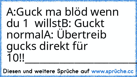 A:Guck ma blöd wenn du 1 € willst
B: Guckt ²normal²
A: Übertreib gucks direkt für 10€!!
____________________________