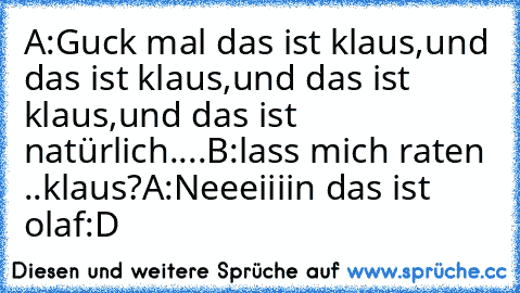 A:Guck mal das ist klaus,und das ist klaus,und das ist klaus,und das ist natürlich....
B:lass mich raten ..klaus?
A:Neeeiiiin das ist olaf:D