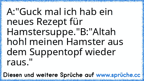 A:"Guck mal ich hab ein neues Rezept für Hamstersuppe."
B:"Altah hohl meinen Hamster aus dem Suppentopf wieder raus."