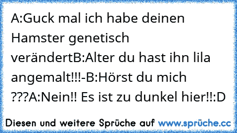 A:Guck mal ich habe deinen Hamster genetisch verändert
B:Alter du hast ihn lila angemalt!!!
-
B:Hörst du mich ???
A:Nein!! Es ist zu dunkel hier!!
:D