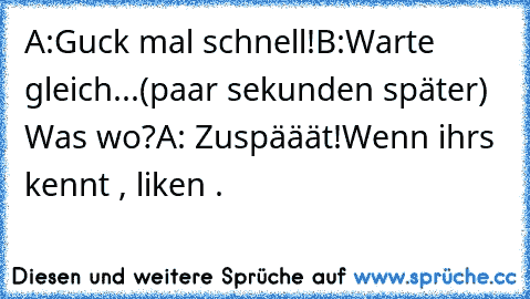 A:Guck mal schnell!
B:Warte gleich...(paar sekunden später) Was wo?
A: Zuspääät!
Wenn ihrs kennt , liken .