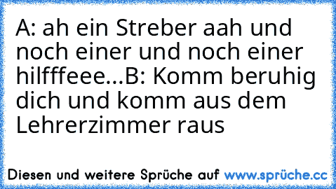 A: ah ein Streber aah und noch einer und noch einer hilfffeee...
B: Komm beruhig dich und komm aus dem Lehrerzimmer raus